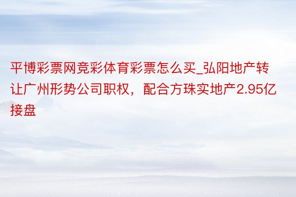 平博彩票网竞彩体育彩票怎么买_弘阳地产转让广州形势公司职权，配合方珠实地产2.95亿接盘