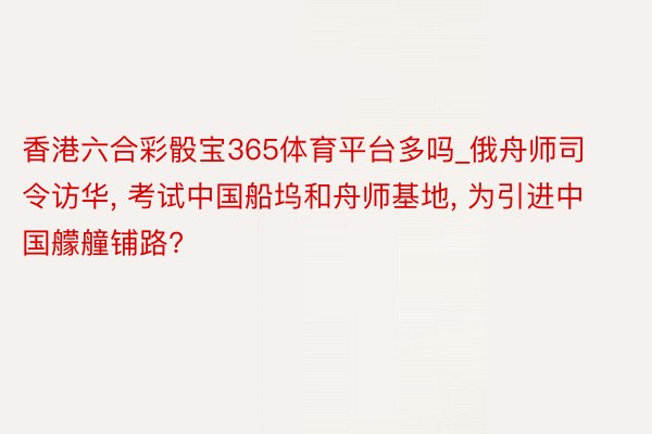 香港六合彩骰宝365体育平台多吗_俄舟师司令访华, 考试中国船坞和舟师基地, 为引进中国艨艟铺路?