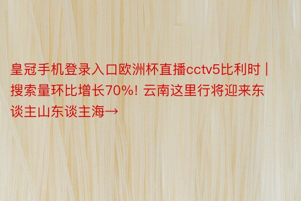 皇冠手机登录入口欧洲杯直播cctv5比利时 | 搜索量环比增长70%! 云南这里行将迎来东谈主山东谈主海→