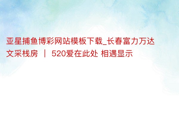 亚星捕鱼博彩网站模板下载_长春富力万达文采栈房 ｜ 520爱在此处 相遇显示