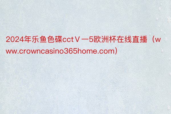 2024年乐鱼色碟cctⅤ一5欧洲杯在线直播（www.crowncasino365home.com）