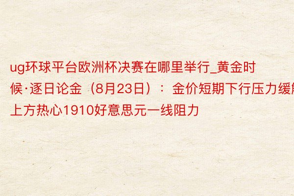 ug环球平台欧洲杯决赛在哪里举行_黄金时候·逐日论金（8月23日）：金价短期下行压力缓解 上方热心1910好意思元一线阻力