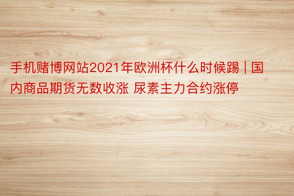 手机赌博网站2021年欧洲杯什么时候踢 | 国内商品期货无数收涨 尿素主力合约涨停