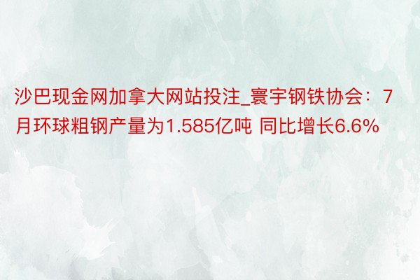 沙巴现金网加拿大网站投注_寰宇钢铁协会：7月环球粗钢产量为1.585亿吨 同比增长6.6%