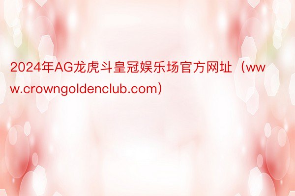 2024年AG龙虎斗皇冠娱乐场官方网址（www.crowngoldenclub.com）