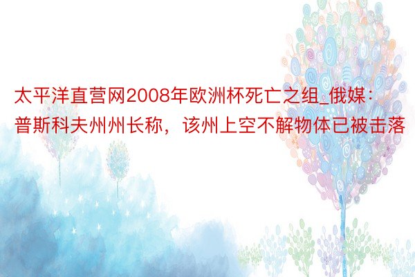 太平洋直营网2008年欧洲杯死亡之组_俄媒：普斯科夫州州长称，该州上空不解物体已被击落