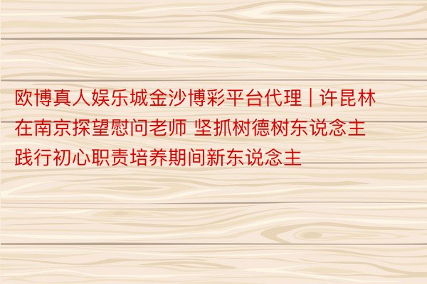 欧博真人娱乐城金沙博彩平台代理 | 许昆林在南京探望慰问老师 坚抓树德树东说念主践行初心职责培养期间新东说念主