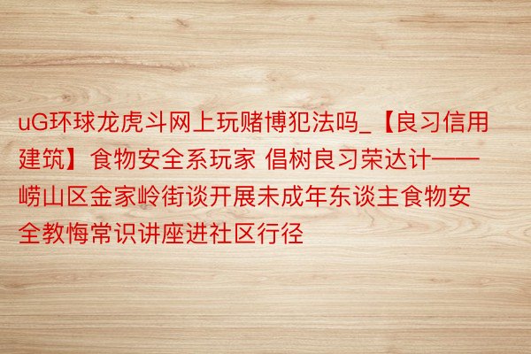 uG环球龙虎斗网上玩赌博犯法吗_【良习信用建筑】食物安全系玩家 倡树良习荣达计——崂山区金家岭街谈开展未成年东谈主食物安全教悔常识讲座进社区行径