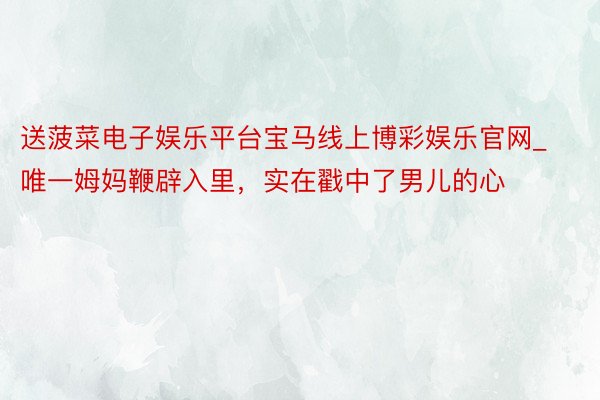 送菠菜电子娱乐平台宝马线上博彩娱乐官网_唯一姆妈鞭辟入里，实在戳中了男儿的心