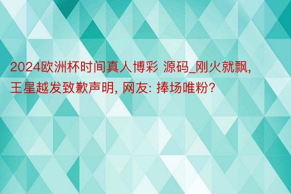 2024欧洲杯时间真人博彩 源码_刚火就飘, 王星越发致歉声明, 网友: 捧场唯粉?