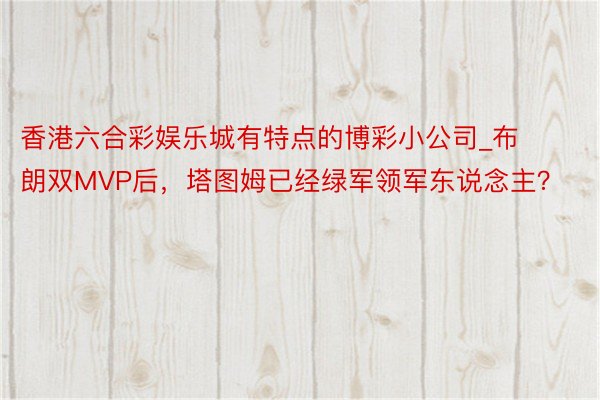 香港六合彩娱乐城有特点的博彩小公司_布朗双MVP后，塔图姆已经绿军领军东说念主？