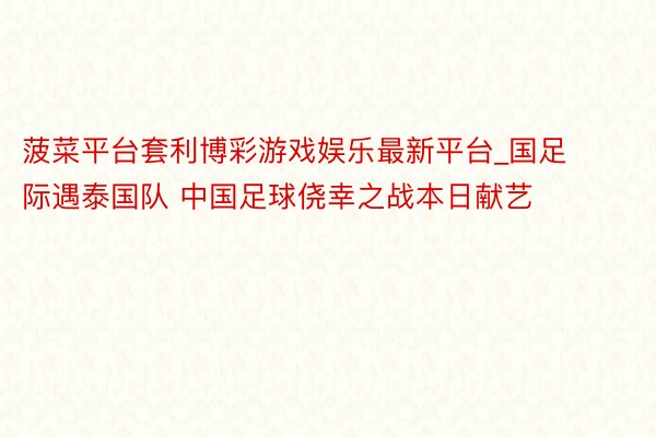 菠菜平台套利博彩游戏娱乐最新平台_国足际遇泰国队 中国足球侥幸之战本日献艺