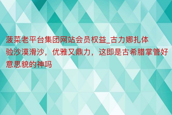 菠菜老平台集团网站会员权益_古力娜扎体验沙漠滑沙，优雅又鼎力，这即是古希腊掌管好