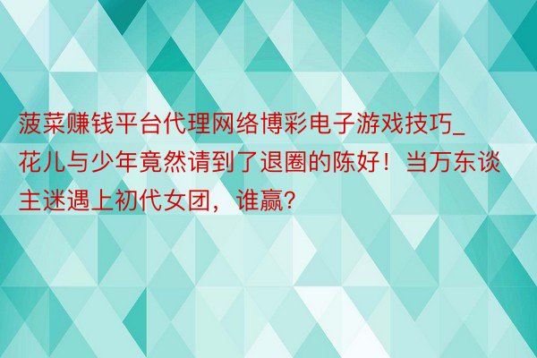 菠菜赚钱平台代理网络博彩电子游戏技巧_花儿与少年竟然请到了退圈的陈好！当万东谈主