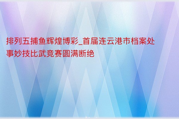 排列五捕鱼辉煌博彩_首届连云港市档案处事妙技比武竞赛圆满断绝