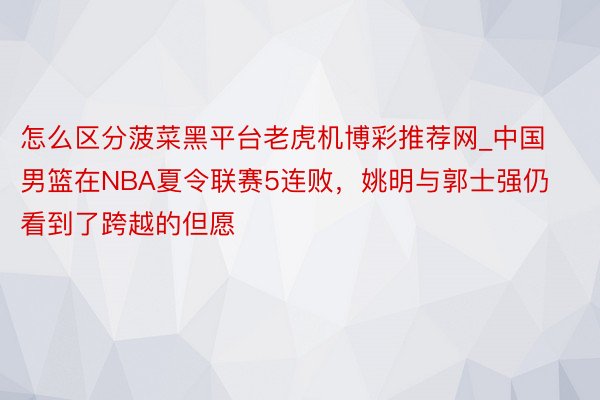 怎么区分菠菜黑平台老虎机博彩推荐网_中国男篮在NBA夏令联赛5连败，姚明与郭士强