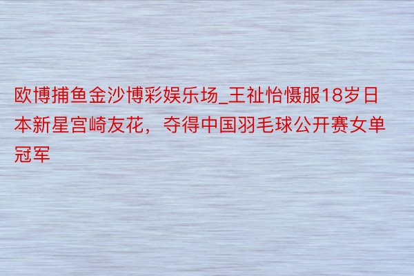 欧博捕鱼金沙博彩娱乐场_王祉怡慑服18岁日本新星宫崎友花，夺得中国羽毛球公开赛女单冠军