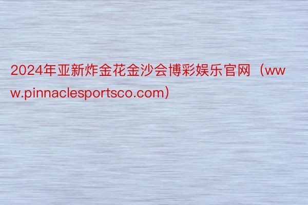 2024年亚新炸金花金沙会博彩娱乐官网（www.pinnaclesportsco