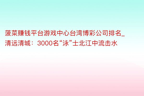 菠菜赚钱平台游戏中心台湾博彩公司排名_清远清城：3000名“泳”士北江中流击水