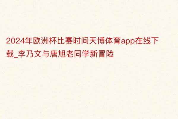 2024年欧洲杯比赛时间天博体育app在线下载_李乃文与唐旭老同学新冒险