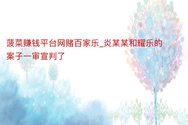 菠菜赚钱平台网赌百家乐_炎某某和耀乐的案子一审宣判了