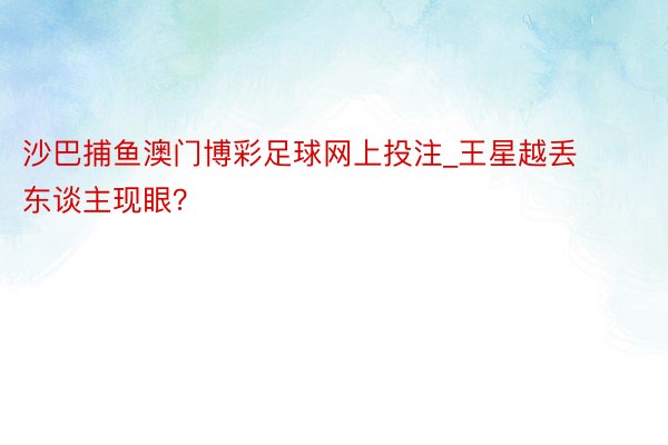 沙巴捕鱼澳门博彩足球网上投注_王星越丢东谈主现眼？