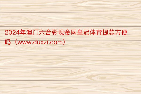 2024年澳门六合彩现金网皇冠体育提款方便吗（www.duxzi.com）