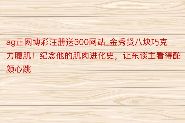 ag正网博彩注册送300网站_金秀贤八块巧克力腹肌！纪念他的肌肉进化史，让东谈主