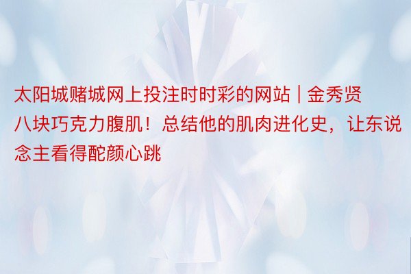 太阳城赌城网上投注时时彩的网站 | 金秀贤八块巧克力腹肌！总结他的肌肉进化史，让