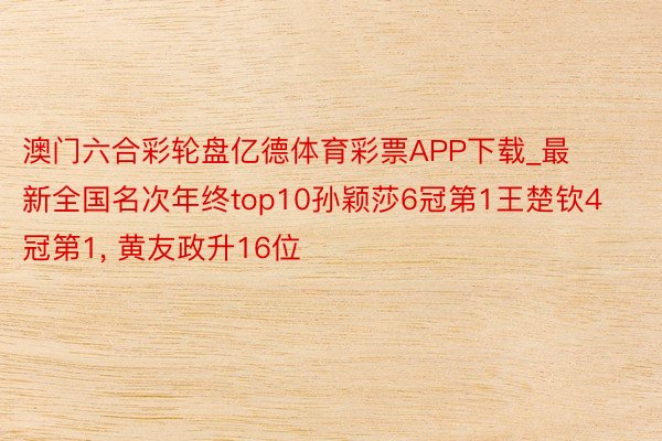 澳门六合彩轮盘亿德体育彩票APP下载_最新全国名次年终top10孙颖莎6冠第1王楚钦4冠第1, 黄友政升16位