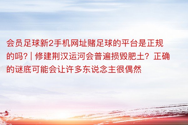 会员足球新2手机网址赌足球的平台是正规的吗? | 修建荆汉运河会普遍损毁肥土？正确的谜底可能会让许多东说念主很偶然