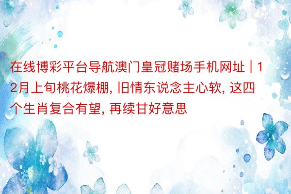 在线博彩平台导航澳门皇冠赌场手机网址 | 12月上旬桃花爆棚, 旧情东说念主心软, 这四个生肖复合有望, 再续甘好意思