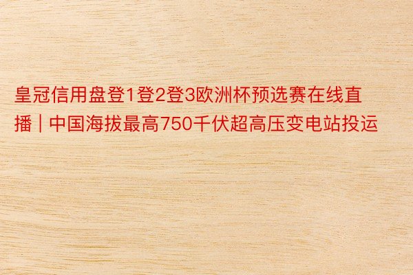 皇冠信用盘登1登2登3欧洲杯预选赛在线直播 | 中国海拔最高750千伏超高压变电