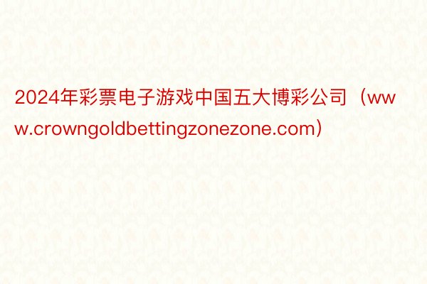 2024年彩票电子游戏中国五大博彩公司（www.crowngoldbetting