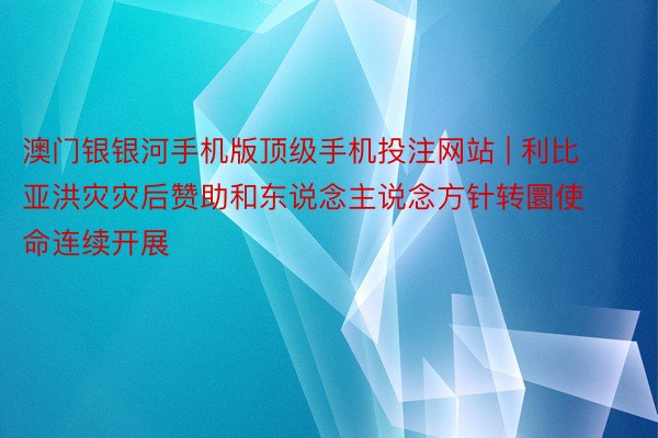 澳门银银河手机版顶级手机投注网站 | 利比亚洪灾灾后赞助和东说念主说念方针转圜使