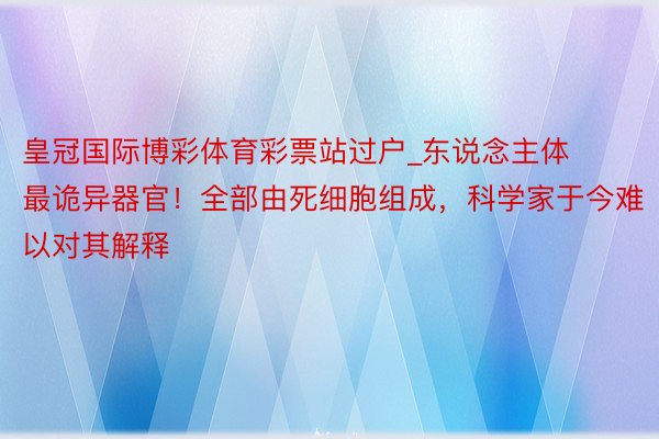 皇冠国际博彩体育彩票站过户_东说念主体最诡异器官！全部由死细胞组成，科学家于今难