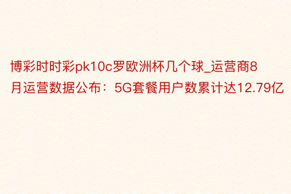 博彩时时彩pk10c罗欧洲杯几个球_运营商8月运营数据公布：5G套餐用户数累计达