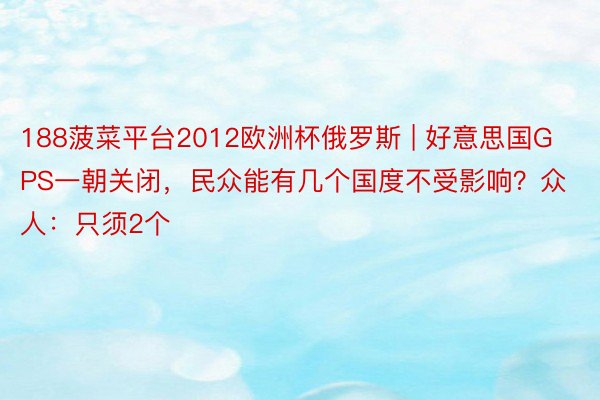 188菠菜平台2012欧洲杯俄罗斯 | 好意思国GPS一朝关闭，民众能有几个国度