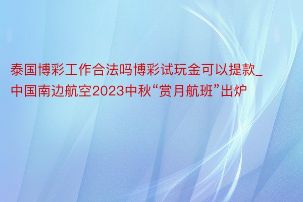 泰国博彩工作合法吗博彩试玩金可以提款_中国南边航空2023中秋“赏月航班”出炉