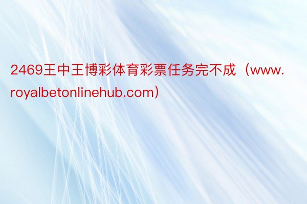 2469王中王博彩体育彩票任务完不成（www.royalbetonlinehub